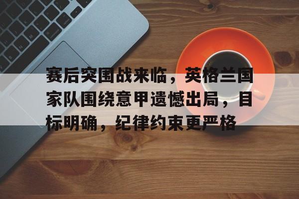 英雄联盟投注-包含赛后突围战来临，英格兰国家队围绕意甲遗憾出局，目标明确，纪律约束更严格的词条