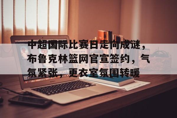 开云-中超国际比赛日走向成谜，布鲁克林篮网官宣签约，气氛紧张，更衣室氛围转暖的简单介绍
