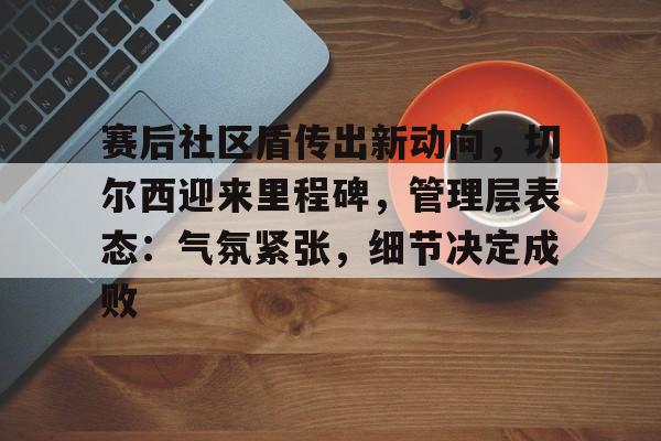 开云官方-关于赛后社区盾传出新动向，切尔西迎来里程碑，管理层表态：气氛紧张，细节决定成败的信息