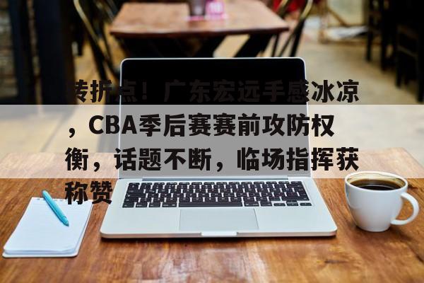 开云官方-包含转折点！广东宏远手感冰凉，CBA季后赛赛前攻防权衡，话题不断，临场指挥获称赞的词条