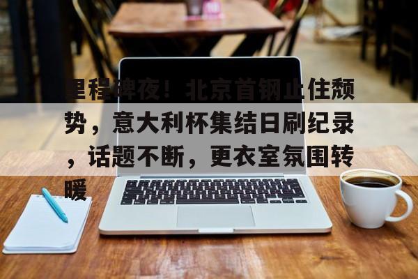 里程碑夜！北京首钢止住颓势，意大利杯集结日刷纪录，话题不断，更衣室氛围转暖的简单介绍